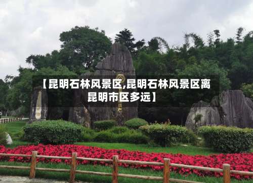 【昆明石林风景区,昆明石林风景区离昆明市区多远】-第2张图片