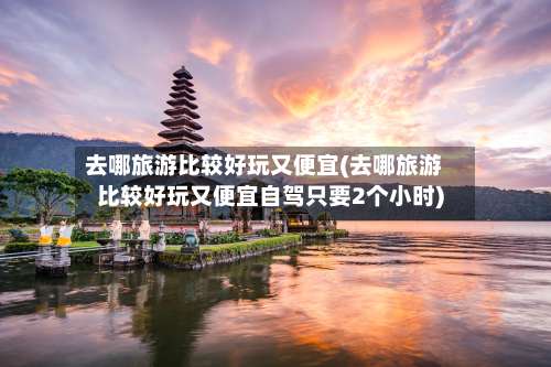 去哪旅游比较好玩又便宜(去哪旅游比较好玩又便宜自驾只要2个小时)-第3张图片