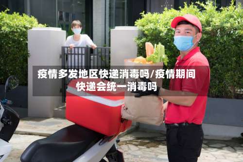 疫情多发地区快递消毒吗/疫情期间快递会统一消毒吗-第1张图片