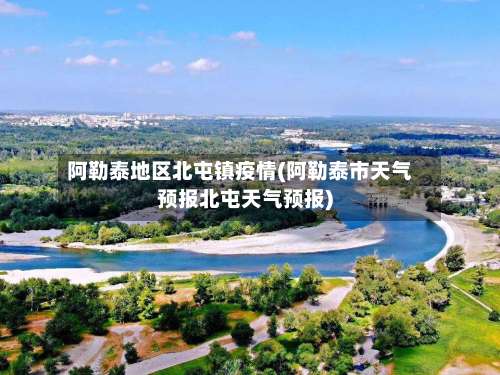 阿勒泰地区北屯镇疫情(阿勒泰市天气预报北屯天气预报)-第1张图片