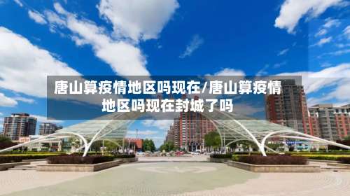 唐山算疫情地区吗现在/唐山算疫情地区吗现在封城了吗-第2张图片