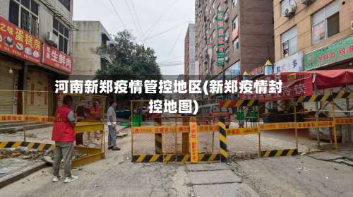 河南新郑疫情管控地区(新郑疫情封控地图)-第3张图片