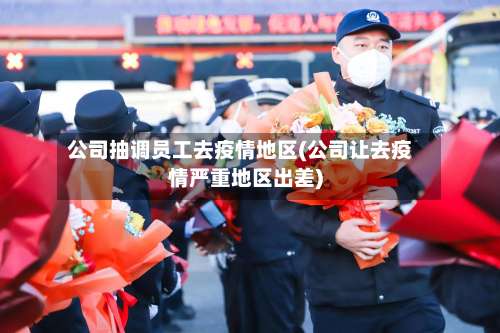 公司抽调员工去疫情地区(公司让去疫情严重地区出差)-第1张图片