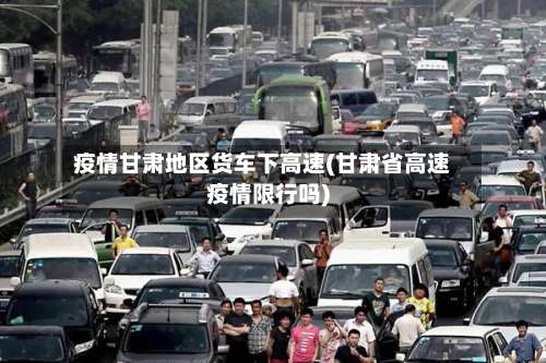 疫情甘肃地区货车下高速(甘肃省高速疫情限行吗)-第2张图片