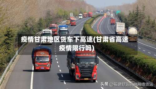 疫情甘肃地区货车下高速(甘肃省高速疫情限行吗)-第3张图片