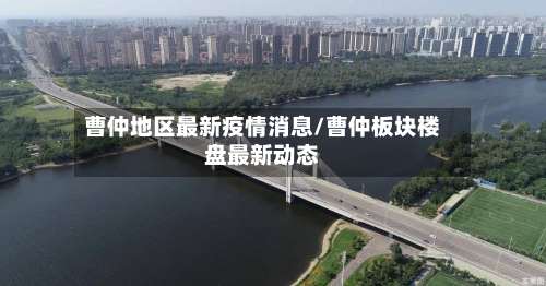 曹仲地区最新疫情消息/曹仲板块楼盘最新动态-第3张图片