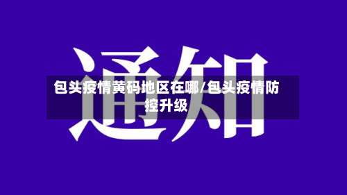 包头疫情黄码地区在哪/包头疫情防控升级-第1张图片