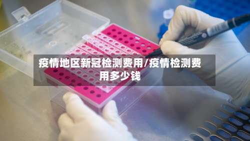 疫情地区新冠检测费用/疫情检测费用多少钱-第1张图片