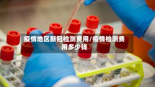 疫情地区新冠检测费用/疫情检测费用多少钱-第2张图片