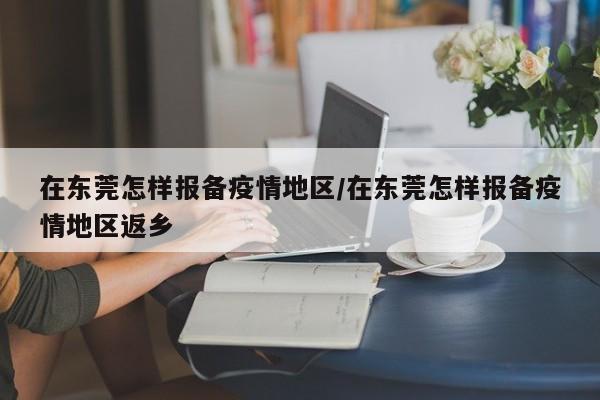 在东莞怎样报备疫情地区/在东莞怎样报备疫情地区返乡